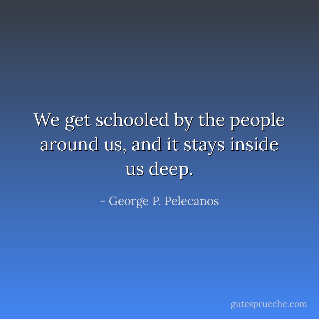 We get schooled by the people around us, and it stays inside us deep. - George P. Pelecanos