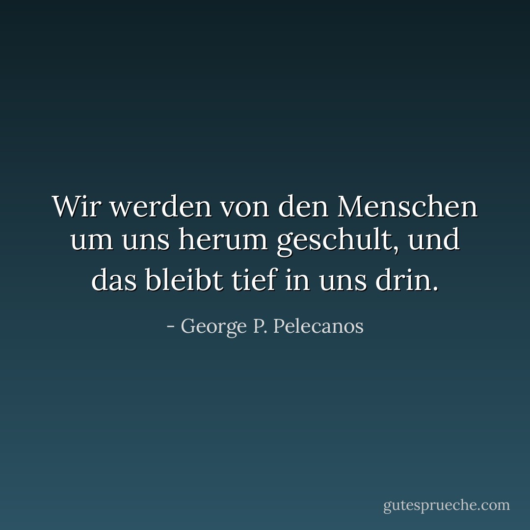 Wir werden von den Menschen um uns herum geschult, und das bleibt tief in uns drin. - George P. Pelecanos<