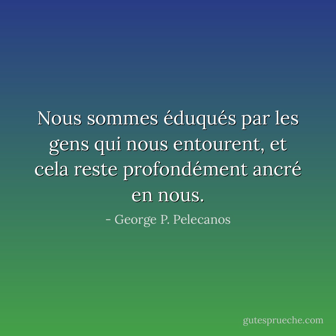 Nous sommes éduqués par les gens qui nous entourent, et cela reste profondément ancré en nous. - George P. Pelecanos