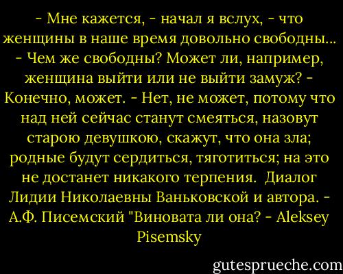 - Мне кажется, - начал я вслух, - что женщины в наше время довольно свободны...<br />- Чем же свободны? Может ли, например, женщина выйти или не выйти замуж?<br />- Конечно, может.<br />- Нет, не может, потому что над ней сейчас станут смеяться, назовут старою девушкою, скажут, что она зла; родные будут сердиться, тяготиться; на это не достанет никакого терпения.<br /><br />Диалог Лидии Николаевны Ваньковской и автора.<br />- А.Ф. Писемский "Виновата ли она? - Aleksey Pisemsky