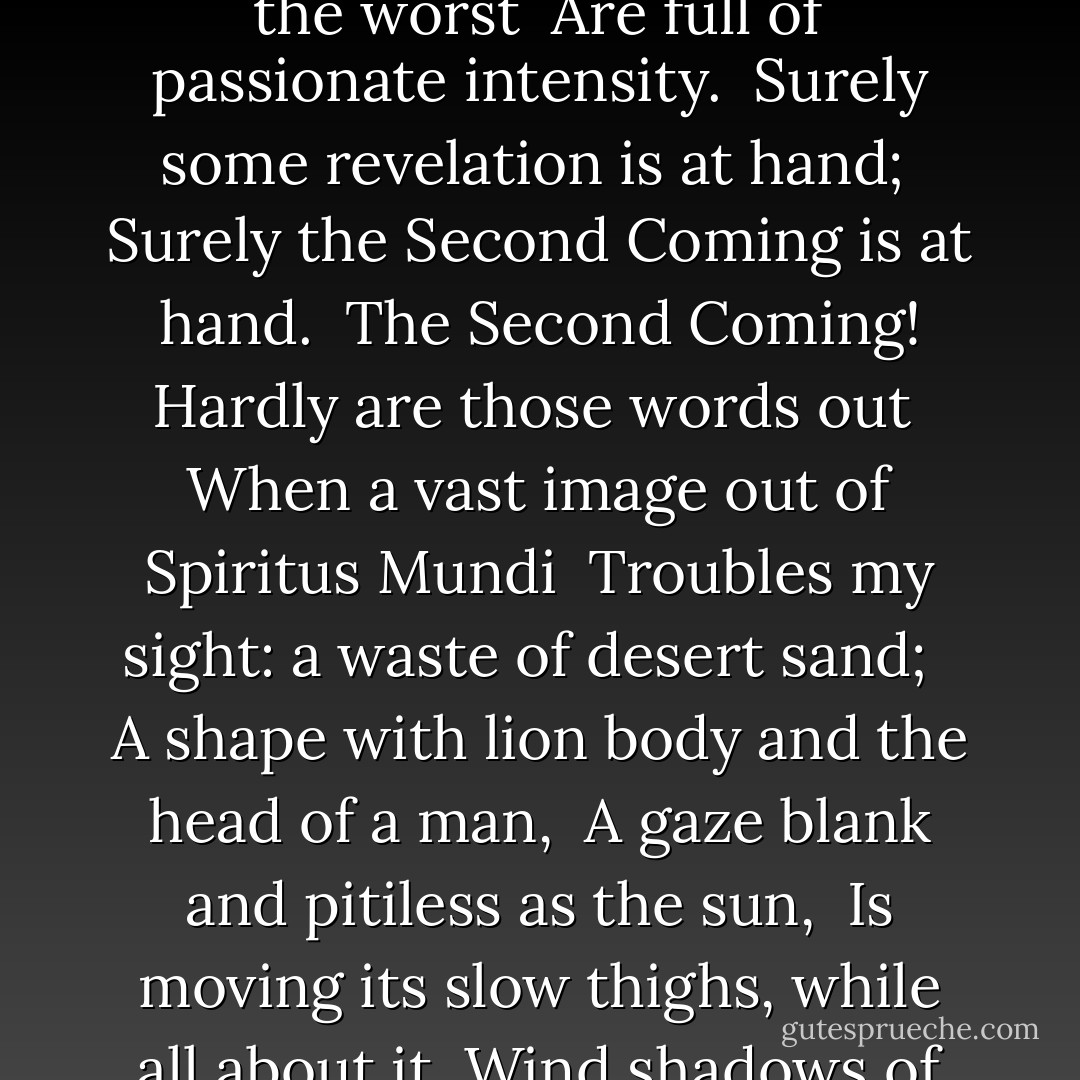 Turning and turning in the widening gyre<br /> The falcon cannot hear the falconer;<br /> Things fall apart; the centre cannot hold;<br /> Mere anarchy is loosed upon the world,<br /> <br />The blood-dimmed tide is loosed, and everywhere<br /> The ceremony of innocence is drowned;<br /> The best lack all conviction, while the worst<br /> Are full of passionate intensity.<br /><br />Surely some revelation is at hand;<br /> Surely the Second Coming is at hand.<br /> The Second Coming! Hardly are those words out<br /> When a vast image out of Spiritus Mundi<br /> Troubles my sight: a waste of desert sand;<br /> <br />A shape with lion body and the head of a man,<br /> A gaze blank and pitiless as the sun,<br /> Is moving its slow thighs, while all about it<br /> Wind shadows of the indignant desert birds.<br /><br /> The darkness drops again but now I know<br /> That twenty centuries of stony sleep<br /> Were vexed to nightmare by a rocking cradle,<br /><br />And what rough beast, its hour come round at last,<br /> Slouches towards Bethlehem to be born? - W.B. Yeats