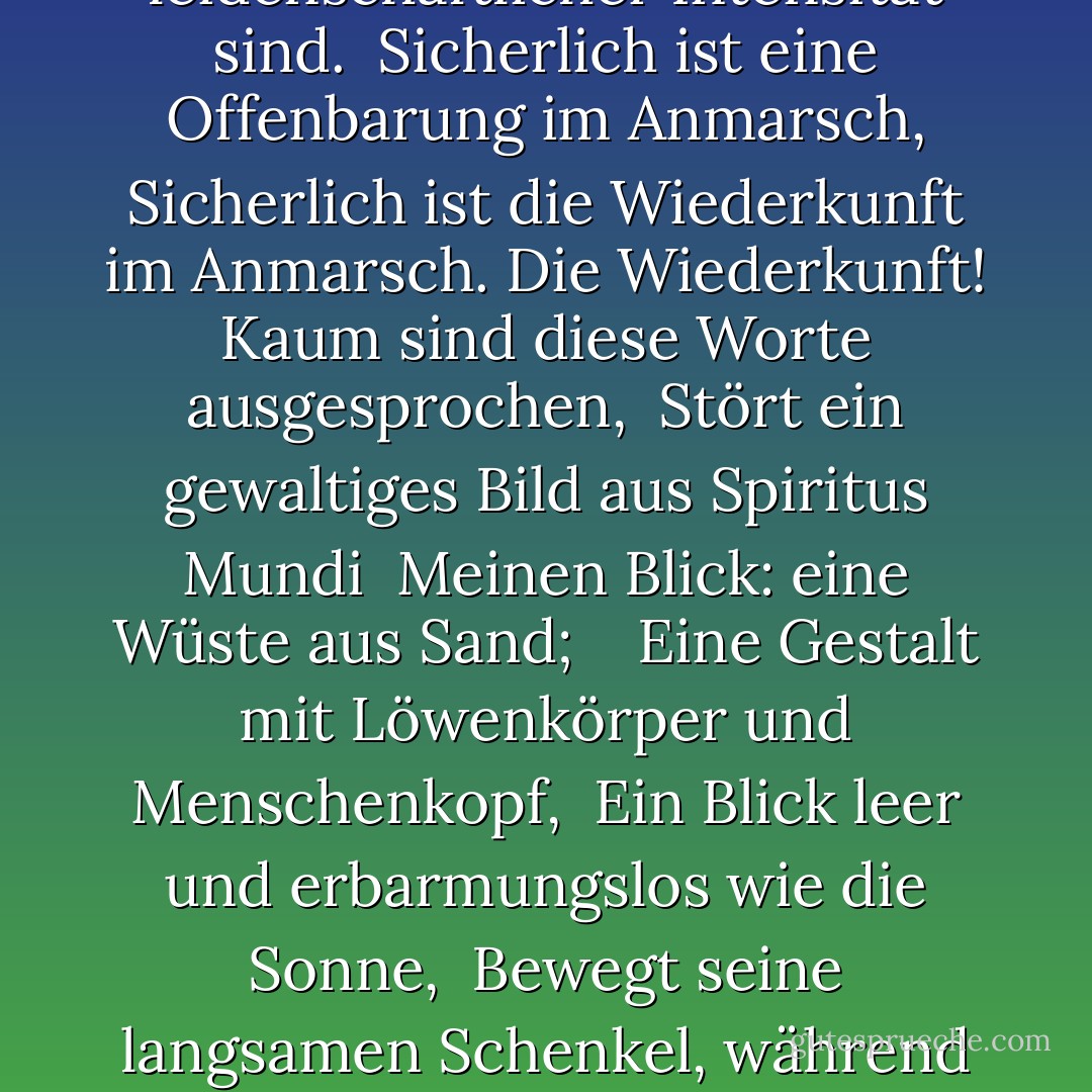 Sich drehend und wendend in dem sich ausweitenden Wirbel<br /> Der Falke kann den Falkner nicht hören;<br /> Die Dinge fallen auseinander; das Zentrum kann nicht halten;<br /> Bloße Anarchie wird auf die Welt losgelassen,<br /> <br /> Die blutgetrübte Flut wird losgelassen, und überall<br /> wird die Zeremonie der Unschuld ertränkt;<br /> Den Besten fehlt jede Überzeugung, während die Schlechtesten<br /> voll leidenschaftlicher Intensität sind.<br /><br />Sicherlich ist eine Offenbarung im Anmarsch,<br />Sicherlich ist die Wiederkunft im Anmarsch.<br />Die Wiederkunft! Kaum sind diese Worte ausgesprochen,<br /> Stört ein gewaltiges Bild aus Spiritus Mundi<br /> Meinen Blick: eine Wüste aus Sand;<br /> <br /> Eine Gestalt mit Löwenkörper und Menschenkopf,<br /> Ein Blick leer und erbarmungslos wie die Sonne,<br /> Bewegt seine langsamen Schenkel, während um sie herum<br /> Windschatten der empörten Wüstenvögel.<br /><br /> Die Dunkelheit sinkt wieder, doch jetzt weiß ich<br /> Dass zwanzig Jahrhunderte steinigen Schlafes<br /> Durch eine schaukelnde Wiege zum Alptraum wurden,<br /><br /> Und welche raue Bestie, deren Stunde endlich gekommen ist,<br /> Schleicht nach Bethlehem, um geboren zu werden? - W.B. Yeats<