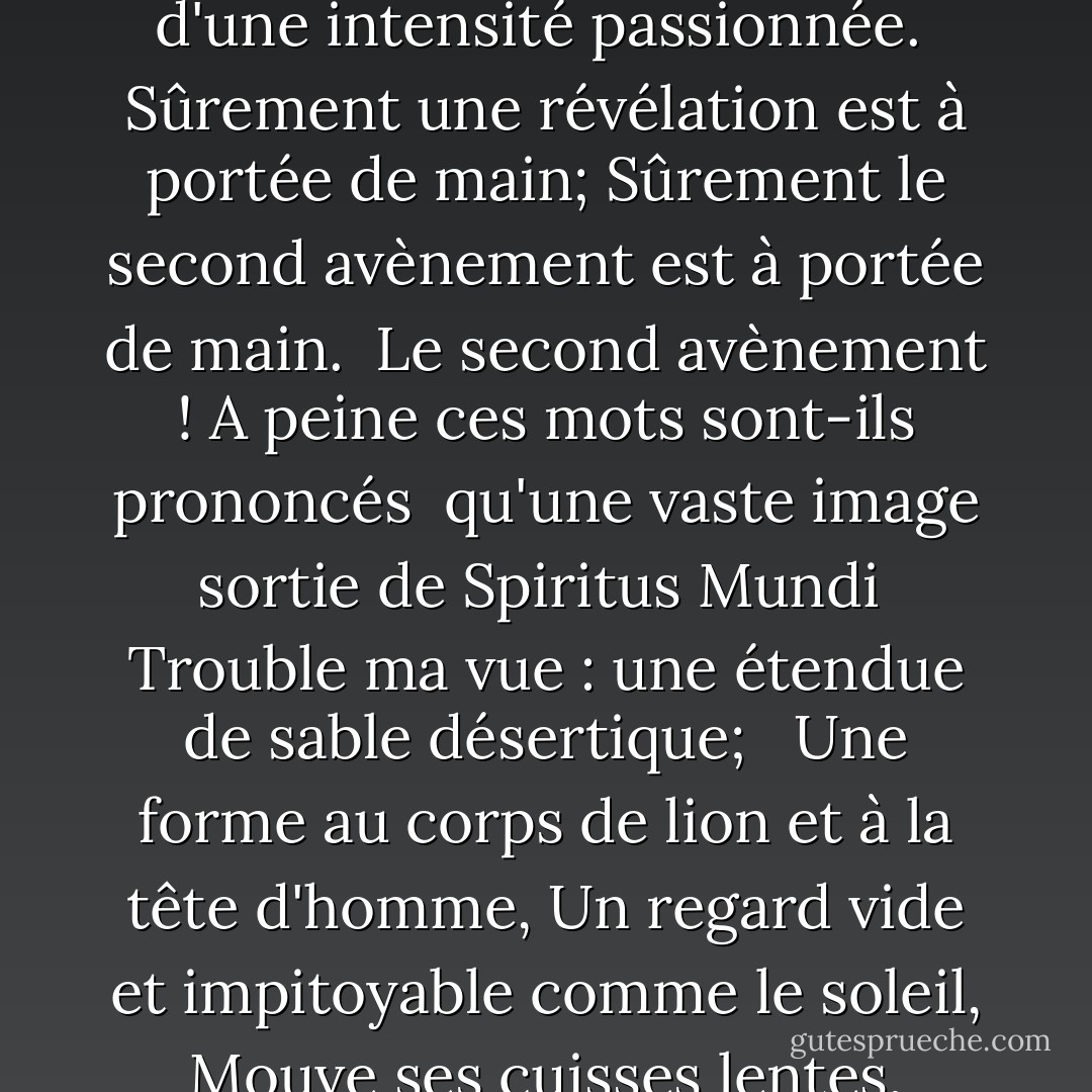 Tournant et tournant dans le tourbillon qui s'élargit<br /> Le faucon n'entend pas le fauconnier;<br /> Les choses s'effondrent ; le centre ne peut pas tenir;<br /> La simple anarchie est lâchée sur le monde,<br /> <br />La marée teintée de sang est lâchée, et partout<br /> La cérémonie de l'innocence est noyée;<br /> Les meilleurs manquent de toute conviction, tandis que les pires<br /> Sont pleins d'une intensité passionnée.<br /><br />Sûrement une révélation est à portée de main;<br />Sûrement le second avènement est à portée de main.<br /> Le second avènement ! A peine ces mots sont-ils prononcés<br /> qu'une vaste image sortie de Spiritus Mundi<br /> Trouble ma vue : une étendue de sable désertique;<br /> <br />Une forme au corps de lion et à la tête d'homme,<br />Un regard vide et impitoyable comme le soleil,<br />Mouve ses cuisses lentes, tandis que tout autour d'elle<br />Vent les ombres des oiseaux indignés du désert.<br /><br /> L'obscurité retombe mais maintenant je sais<br /> Que vingt siècles de sommeil de pierre<br /> Ont été contrariés jusqu'au cauchemar par un berceau qui se balance,<br /><br />Et quelle bête rude, son heure enfin venue,<br />Se traîne vers Bethléem pour y naître ? - W.B. Yeats