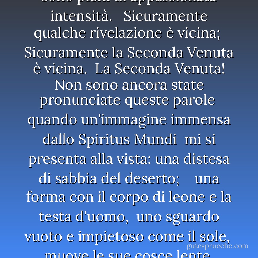 Girando e rigirando nel gorgo che si allarga<br /> Il falco non può sentire il falconiere;<br /> Le cose vanno in pezzi; il centro non può reggere;<br /> La mera anarchia è sciolta sul mondo,<br /> <br /> La marea sporca di sangue è sciolta, e dappertutto<br /> La cerimonia dell'innocenza è annegata;<br /> I migliori mancano di ogni convinzione, mentre i peggiori<br /> sono pieni di appassionata intensità.<br /><br /> Sicuramente qualche rivelazione è vicina;<br /> Sicuramente la Seconda Venuta è vicina.<br /> La Seconda Venuta! Non sono ancora state pronunciate queste parole<br /> quando un'immagine immensa dallo Spiritus Mundi<br /> mi si presenta alla vista: una distesa di sabbia del deserto;<br /> <br /> una forma con il corpo di leone e la testa d'uomo,<br /> uno sguardo vuoto e impietoso come il sole,<br /> muove le sue cosce lente, mentre tutt'intorno<br /> si muovono le ombre del vento degli uccelli indignati del deserto.<br /><br /> L'oscurità cala di nuovo, ma ora so<br /> che venti secoli di sonno pietroso<br /> sono stati turbati in incubo da una culla che dondola,<br /><br /> e quale rozza bestia, giunta finalmente la sua ora,<br /> si dirige verso Betlemme per nascere? - W.B. Yeats