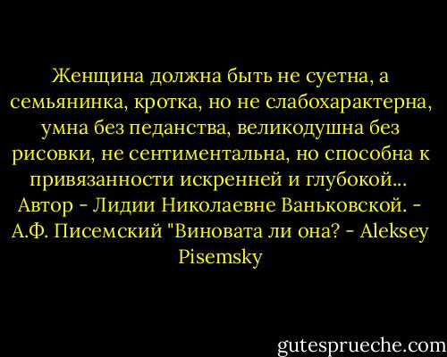 Женщина должна быть не суетна, а семьянинка, кротка, но не слабохарактерна, умна без педанства, великодушна без рисовки, не сентиментальна, но способна к привязанности искренней и глубокой...<br /><br />Автор - Лидии Николаевне Ваньковской.<br />- А.Ф. Писемский "Виновата ли она? - Aleksey Pisemsky