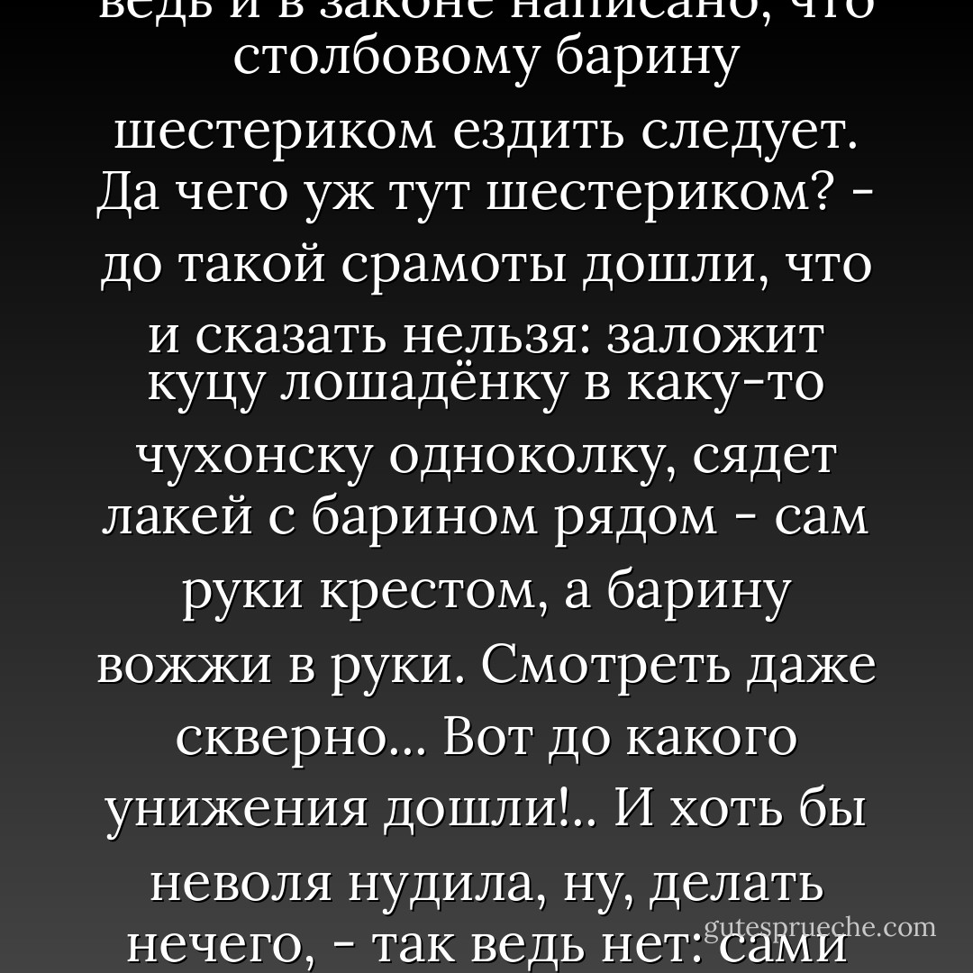 А уж так измельчало, так измельчало всё, что и сказать невозможно. У барина, например, не одна тысяча душ, а во дворе каких-нибудь десять-пятнадцать человек, - и дворней-то нельзя назвать. Псарня малая, ни музыкантов, ни песенников, а уж насчёт барских барынь, шутов, карликов, арапов, скороходов, немых, калмыков - так, я думаю, теперь ни у одного барина и в заводе нет; все стали ровно мелкопоместные. Я так полагаю, сударь, что теперь вряд ли где можно сыскать кучера, чтоб сумел карету цугом заложить. Все на парочках - ровно мелкого рангу аль купцы какие... А ведь и в законе написано, что столбовому барину шестериком ездить следует. Да чего уж тут шестериком? - до такой срамоты дошли, что и сказать нельзя: заложит куцу лошадёнку в каку-то чухонску одноколку, сядет лакей с барином рядом - сам руки крестом, а барину вожжи в руки. Смотреть даже скверно... Вот до какого унижения дошли!.. И хоть бы неволя нудила, ну, делать нечего, - так ведь нет: сами захотели... Просто, сударь, можно сказать - никакого благородства не стало, один бог знает, что это значит такое... До чего ведь иные дворяне дошли? Торговать пустились, на купчихах поженились, конторские книги сами ведут!.. Ну, сами вы умный человек, посудите ради христа - дворянское ли это дело?.. Да хоть бы богатство от того какое получали; и того нет - все профуфынились, всяк должен век, а платежу нет как нет...<br /><br />Прокофьич (Анисим Прокофьев) - Сергею Андреевичу Валягину<br />- П.И. Мельников-Печерский "Старые годы - П.И. Мельников-Печерский