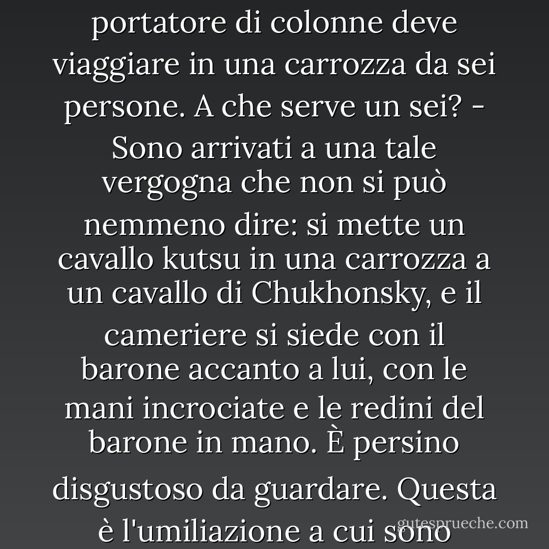 E tutto è diventato così schiacciato, così schiacciato, che è impossibile dirlo. Un barone, per esempio, ha più di mille anime, e nella sua corte ci sono solo dieci o quindici persone, e non è nemmeno un cortile. Un piccolo canile, nessun musicista, nessun cantore, e per quanto riguarda le dame del bar, i giullari, i nani, le arapie, i camminatori veloci, i muti, i kalmyk - così, credo, nessun barone ha più un barino nemmeno nella sua fabbrica; sono diventati tutti piccoli proprietari terrieri. Suppongo, signore, che al giorno d'oggi sia difficile trovare un cocchiere in grado di sistemare una carrozza in un rimorchiatore. Sono tutti in coppia, o commercianti di piccoli ranghi.... E la legge dice che un portatore di colonne deve viaggiare in una carrozza da sei persone. A che serve un sei? - Sono arrivati a una tale vergogna che non si può nemmeno dire: si mette un cavallo kutsu in una carrozza a un cavallo di Chukhonsky, e il cameriere si siede con il barone accanto a lui, con le mani incrociate e le redini del barone in mano. È persino disgustoso da guardare. Questa è l'umiliazione a cui sono arrivati. E anche se non fosse per la necessità di non fare nulla, - ma no: hanno voluto fare da soli.... Si potrebbe dire, signore, che non c'è affatto nobiltà, Dio solo sa cosa significa... Che cosa hanno fatto gli altri nobili? Hanno iniziato a commerciare, hanno sposato dei mercanti, hanno tenuto i loro libri contabili... Beh, anche tu sei un uomo intelligente, giudica per l'amor di Dio, è un'attività da nobili? Anche se ne ricavassero qualche ricchezza; e non è così: tutti hanno perso i loro soldi, tutti devono un secolo, e non c'è pagamento...<br /><br />Prokofyich (Anisim Prokofyev) - Sergey Andreyevich Valyagin<br />- P.I. Melnikov-Pechersky "Anni vecchi - П.И. Мельников-Печерский