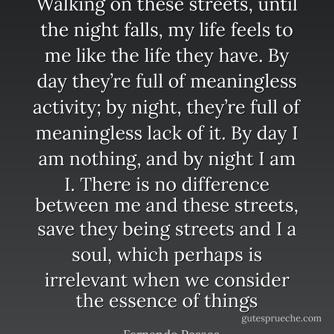 Walking on these streets, until the night falls, my life feels to me like the life they have. By day they’re full of meaningless activity; by night, they’re full of meaningless lack of it. By day I am nothing, and by night I am I. There is no difference between me and these streets, save they being streets and I a soul, which perhaps is irrelevant when we consider the essence of things - Fernando Pessoa