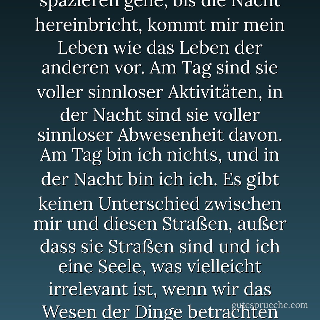 Wenn ich auf diesen Straßen spazieren gehe, bis die Nacht hereinbricht, kommt mir mein Leben wie das Leben der anderen vor. Am Tag sind sie voller sinnloser Aktivitäten, in der Nacht sind sie voller sinnloser Abwesenheit davon. Am Tag bin ich nichts, und in der Nacht bin ich ich. Es gibt keinen Unterschied zwischen mir und diesen Straßen, außer dass sie Straßen sind und ich eine Seele, was vielleicht irrelevant ist, wenn wir das Wesen der Dinge betrachten - Fernando Pessoa<