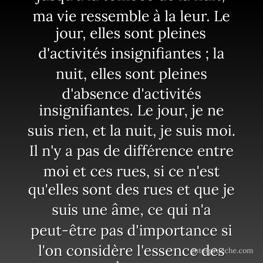 En marchant dans ces rues, jusqu'à la tombée de la nuit, ma vie ressemble à la leur. Le jour, elles sont pleines d'activités insignifiantes ; la nuit, elles sont pleines d'absence d'activités insignifiantes. Le jour, je ne suis rien, et la nuit, je suis moi. Il n'y a pas de différence entre moi et ces rues, si ce n'est qu'elles sont des rues et que je suis une âme, ce qui n'a peut-être pas d'importance si l'on considère l'essence des choses - Fernando Pessoa