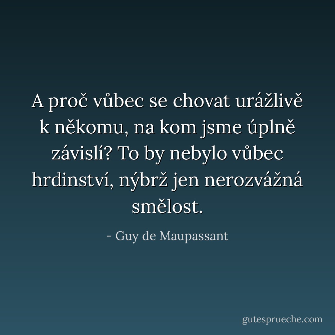 A proč vůbec se chovat urážlivě k někomu, na kom jsme úplně závislí? To by nebylo vůbec hrdinství, nýbrž jen nerozvážná smělost. - Guy de Maupassant
