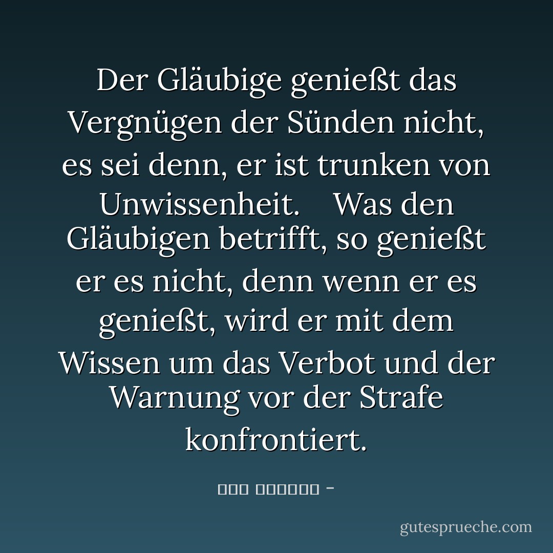 Der Gläubige genießt das Vergnügen der Sünden nicht, es sei denn, er ist trunken von Unwissenheit.<br /> <br /> Was den Gläubigen betrifft, so genießt er es nicht, denn wenn er es genießt, wird er mit dem Wissen um das Verbot und der Warnung vor der Strafe konfrontiert. - ابن الجوزي<
