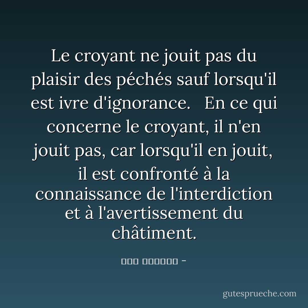 Le croyant ne jouit pas du plaisir des péchés sauf lorsqu'il est ivre d'ignorance.<br /> <br />En ce qui concerne le croyant, il n'en jouit pas, car lorsqu'il en jouit, il est confronté à la connaissance de l'interdiction et à l'avertissement du châtiment. - ابن الجوزي