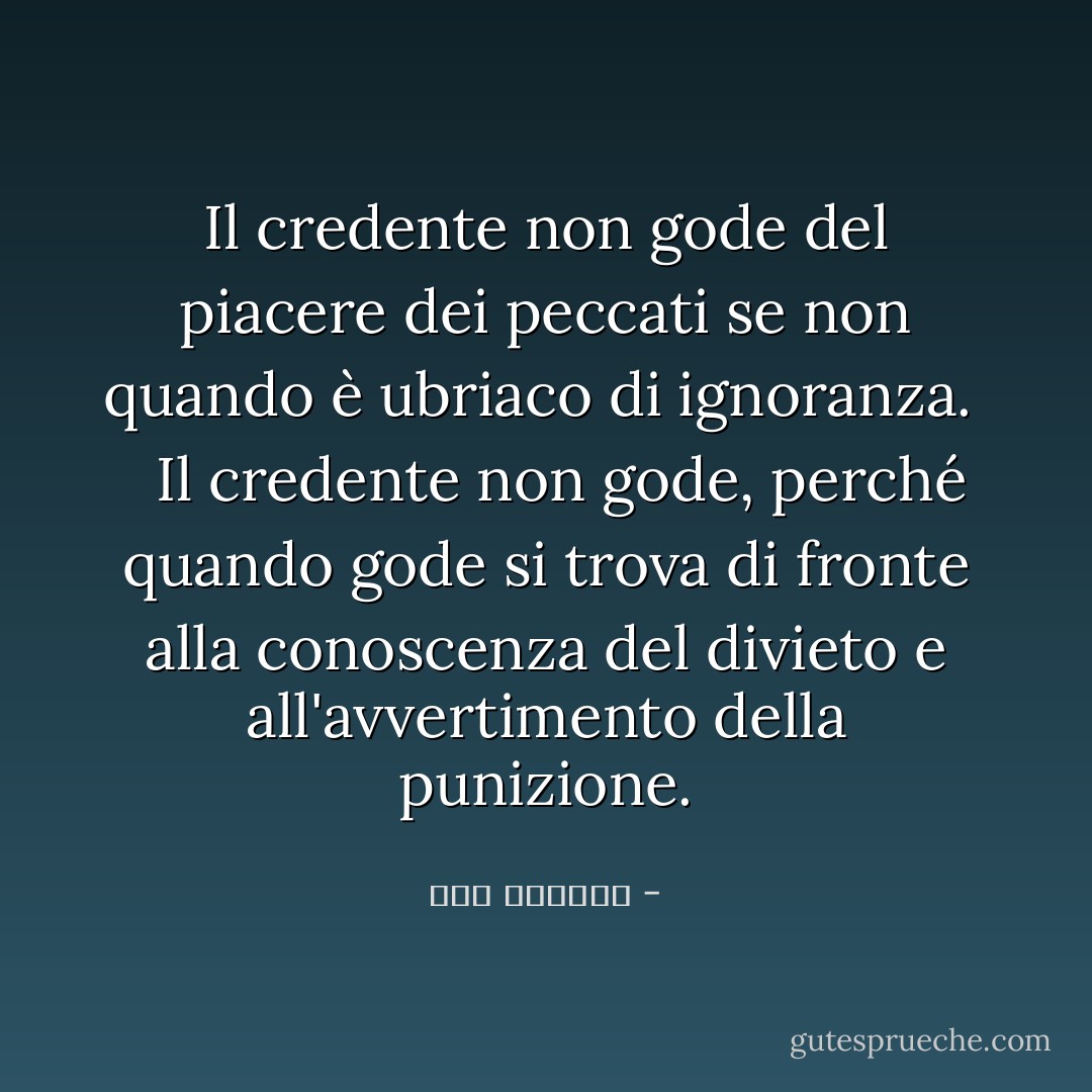 Il credente non gode del piacere dei peccati se non quando è ubriaco di ignoranza.<br /> <br /> Il credente non gode, perché quando gode si trova di fronte alla conoscenza del divieto e all'avvertimento della punizione. - ابن الجوزي