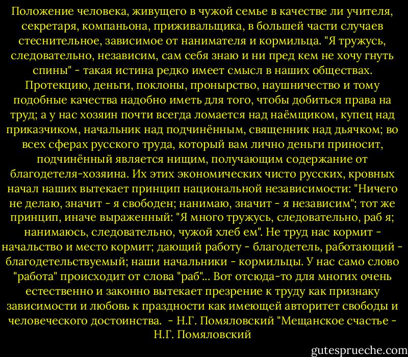 Положение человека, живущего в чужой семье в качестве ли учителя, секретаря, компаньона, приживальщика, в большей части случаев стеснительное, зависимое от нанимателя и кормильца. "Я тружусь, следовательно, независим, сам себя знаю и ни пред кем не хочу гнуть спины" - такая истина редко имеет смысл в наших обществах. Протекцию, деньги, поклоны, пронырство, наушничество и тому подобные качества надобно иметь для того, чтобы добиться права на труд; а у нас хозяин почти всегда ломается над наёмщиком, купец над приказчиком, начальник над подчинённым, священник над дьячком; во всех сферах русского труда, который вам лично деньги приносит, подчинённый является нищим, получающим содержание от благодетеля-хозяина. Их этих экономических чисто русских, кровных начал наших вытекает принцип национальной независимости: "Ничего не делаю, значит - я свободен; нанимаю, значит - я независим"; тот же принцип, иначе выраженный: "Я много тружусь, следовательно, раб я; нанимаюсь, следовательно, чужой хлеб ем". Не труд нас кормит - начальство и место кормит; дающий работу - благодетель, работающий - благодетельствуемый; наши начальники - кормильцы. У нас само слово "работа" происходит от слова "раб"... Вот отсюда-то для многих очень естественно и законно вытекает презрение к труду как признаку зависимости и любовь к праздности как имеющей авторитет свободы и человеческого достоинства.<br /><br />- Н.Г. Помяловский "Мещанское счастье - Н.Г. Помяловский