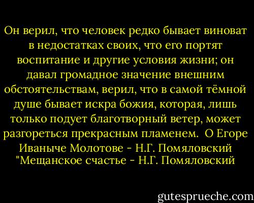 Он верил, что человек редко бывает виноват в недостатках своих, что его портят воспитание и другие условия жизни; он давал громадное значение внешним обстоятельствам, верил, что в самой тёмной душе бывает искра божия, которая, лишь только подует благотворный ветер, может разгореться прекрасным пламенем.<br /><br />О Егоре Иваныче Молотове<br />- Н.Г. Помяловский "Мещанское счастье - Н.Г. Помяловский