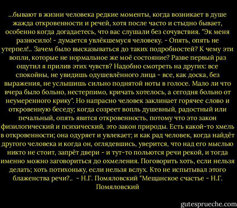 ...бывают в жизни человека редкие моменты, когда возникает в душе жажда откровенности и речей, хотя после часто и стыдно бывает, особенно когда догадаетесь, что вас слушали без сочувствия. "Эк меня разносило! - думается увлёкшемуся человеку. - Опять, опять не утерпел!.. Зачем было высказываться до таких подробностей? К чему эти вопли, которые не нормальное же моё состояние? Разве первый раз ощутил я прилив этих чувств? Надобно смотреть на других: все спокойны, не увидишь одушевлённого лица - все, как доска, без выражения, не услышишь сильно поднятой ноты в голосе. Мало ли что вчера было больно, нестерпимо, кричать хотелось, а сегодня больно от неумеренного крику". Но напрасно человек заклинает горячее слово и откровенную беседу; когда созреет вопль душевный, радостный или печальный, опять явится откровенность, потому что это закон физилогический и психический, это закон природы. Есть какой-то хмель в откровенности; она одуряет и увлекает; и как рад человек, когда найдёт другого человека и когда он, оглядевшись, уверится, что над его мыслью никто не стоит, запрёт двери - и тут-то польются речи рекой, и тогда именно можно заговориться до охмеления. Поговорить хоть, если нельзя делать; хоть потихоньку, если нельзя вслух. Кто не испытывал этого блаженства речи?..<br /><br />- Н.Г. Помяловский "Мещанское счастье - Н.Г. Помяловский