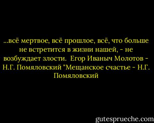 ...всё мертвое, всё прошлое, всё, что больше не встретится в жизни нашей, - не возбуждает злости.<br /><br />Егор Иваныч Молотов<br />- Н.Г. Помяловский "Мещанское счастье - Н.Г. Помяловский