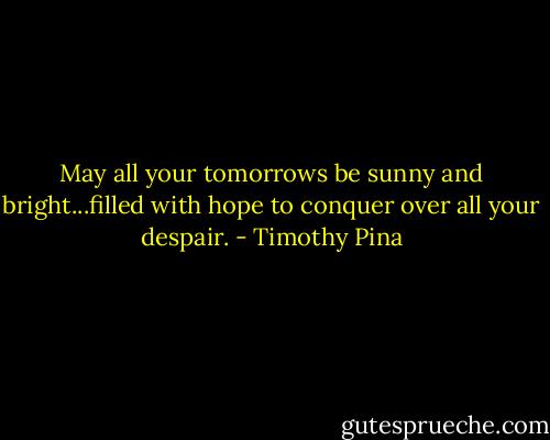 May all your tomorrows be sunny and bright...filled with hope to conquer over all your despair. - Timothy Pina