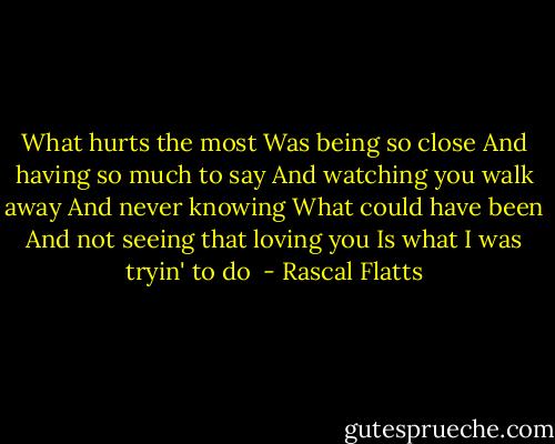 What hurts the most<br />Was being so close<br />And having so much to say<br />And watching you walk away<br />And never knowing<br />What could have been<br />And not seeing that loving you<br />Is what I was tryin' to do<br /> - Rascal Flatts