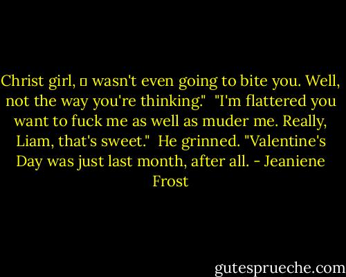 Christ girl, Ι wasn't even going to bite you. Well, not the way you're thinking." <br />"I'm flattered you want to fuck me as well as muder me. Really, Liam, that's sweet." <br />He grinned. "Valentine's Day was just last month, after all. - Jeaniene Frost