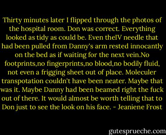 Thirty minutes later I flipped through the photos of the hospital room. Don was correct. Everything looked as tidy as could be. Even theIV needle that had been pulled from Danny's arm rested innocantly on the bed as if waiting for the next vein.No footprints,no fingerprints,no blood,no bodily fluid, not even a frigging sheet out of place. Moleculer transpotation couldn't have been neater. Maybe that was it. Maybe Danny had been beamed right the fuck out of there. It would almost be worth telling that to Don just to see the look on his face. - Jeaniene Frost