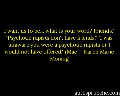 I want us to be... what is your word? Friends."<br />"Psychotic rapists don't have friends."<br />"I was unaware you were a psychotic rapists or I would not have offered."<br />(Mac  - Karen Marie Moning