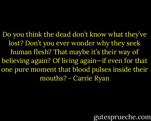 Do you think the dead don’t know what they’ve lost? Don’t you ever wonder why they seek human flesh? That maybe it’s their way of believing again? Of living again—if even for that one pure moment that blood pulses inside their mouths? - Carrie Ryan