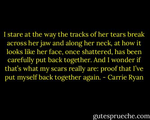 I stare at the way the tracks of her tears break across her jaw and along her neck, at how it looks like her face, once shattered, has been carefully put back together. And I wonder if that’s what my scars really are: proof that I’ve put myself back together again. - Carrie Ryan