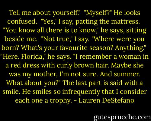 Tell me about yourself."<br /><br />"Myself?" He looks confused.<br /><br />"Yes," I say, patting the mattress.<br /><br />"You know all there is to know," he says, sitting beside me.<br /><br />"Not true," I say. "Where were you born? What's your favourite season? Anything."<br /><br />"Here. Florida," he says. "I remember a woman in a red dress with curly brown hair. Maybe she was my mother, I'm not sure. And summer. What about you?" The last part is said with a smile. He smiles so infrequently that I consider each one a trophy. - Lauren DeStefano