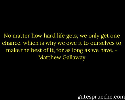 No matter how hard life gets, we only get one chance, which is why we owe it to ourselves to make the best of it, for as long as we have. - Matthew Gallaway