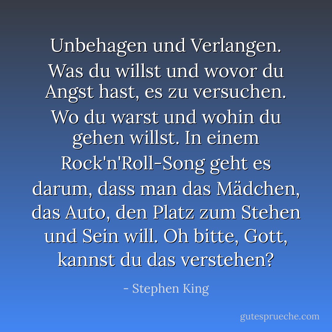 Unbehagen und Verlangen. Was du willst und wovor du Angst hast, es zu versuchen. Wo du warst und wohin du gehen willst. In einem Rock'n'Roll-Song geht es darum, dass man das Mädchen, das Auto, den Platz zum Stehen und Sein will. Oh bitte, Gott, kannst du das verstehen? - Stephen King<