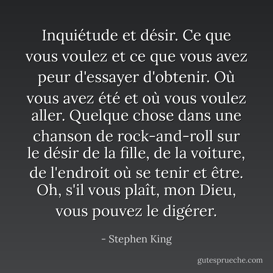 Inquiétude et désir. Ce que vous voulez et ce que vous avez peur d'essayer d'obtenir. Où vous avez été et où vous voulez aller. Quelque chose dans une chanson de rock-and-roll sur le désir de la fille, de la voiture, de l'endroit où se tenir et être. Oh, s'il vous plaît, mon Dieu, vous pouvez le digérer. - Stephen King