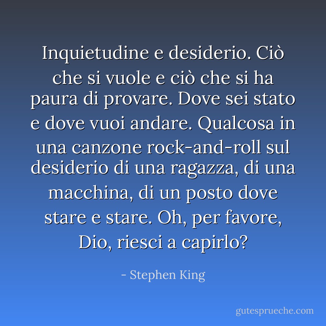 Inquietudine e desiderio. Ciò che si vuole e ciò che si ha paura di provare. Dove sei stato e dove vuoi andare. Qualcosa in una canzone rock-and-roll sul desiderio di una ragazza, di una macchina, di un posto dove stare e stare. Oh, per favore, Dio, riesci a capirlo? - Stephen King
