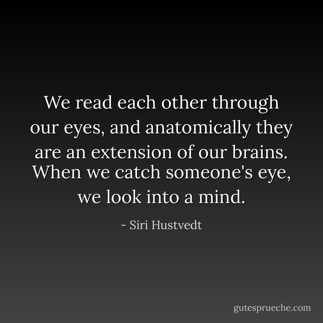 We read each other through our eyes, and anatomically they are an extension of our brains. When we catch someone's eye, we look into a mind. - Siri Hustvedt