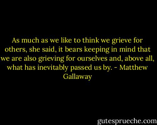 As much as we like to think we grieve for others, she said, it bears keeping in mind that we are also grieving for ourselves and, above all, what has inevitably passed us by. - Matthew Gallaway