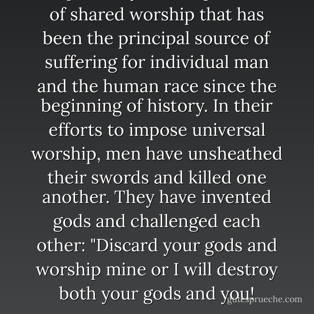It is precisely that requirement of <i>shared</i> worship that has been the principal source of suffering for individual man and the human race since the beginning of history. In their efforts to impose universal worship, men have unsheathed their swords and killed one another. They have invented gods and challenged each other: "Discard your gods and worship mine or I will destroy both your gods and you! - Fyodor Dostoevsky