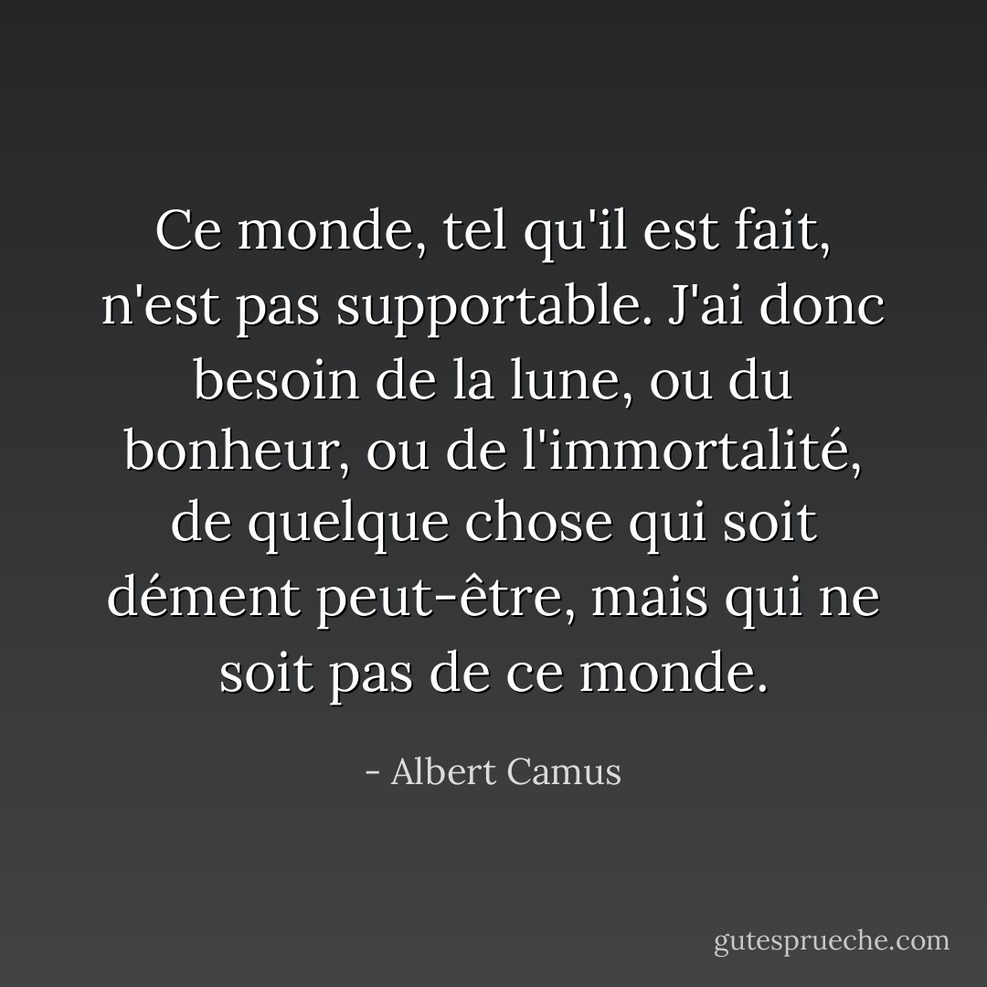 Ce monde, tel qu'il est fait, n'est pas supportable. J'ai donc besoin de la lune, ou du bonheur, ou de l'immortalité, de quelque chose qui soit dément peut-être, mais qui ne soit pas de ce monde. - Albert Camus