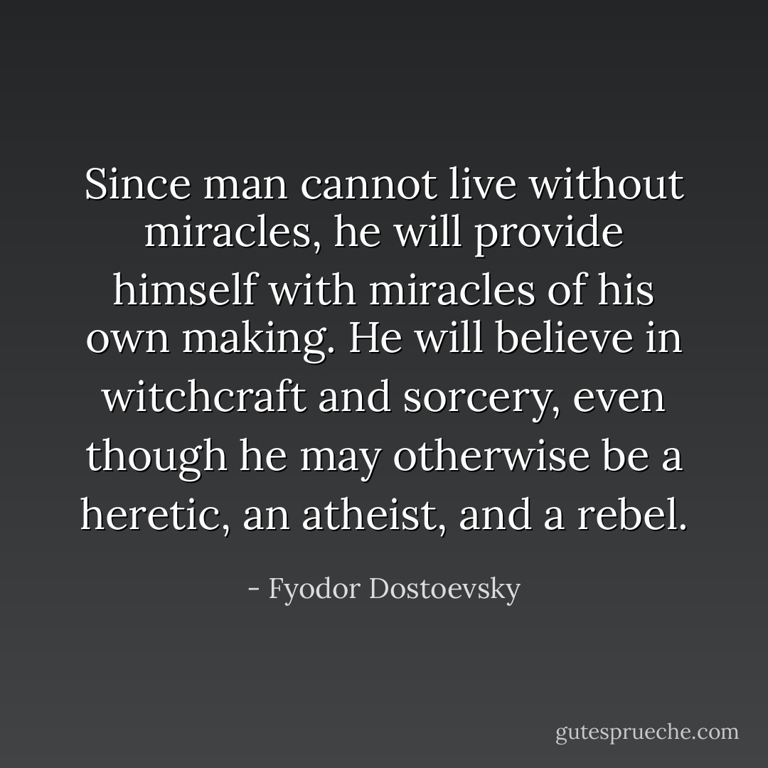 Since man cannot live without miracles, he will provide himself with miracles of his own making. He will believe in witchcraft and sorcery, even though he may otherwise be a heretic, an atheist, and a rebel. - Fyodor Dostoevsky