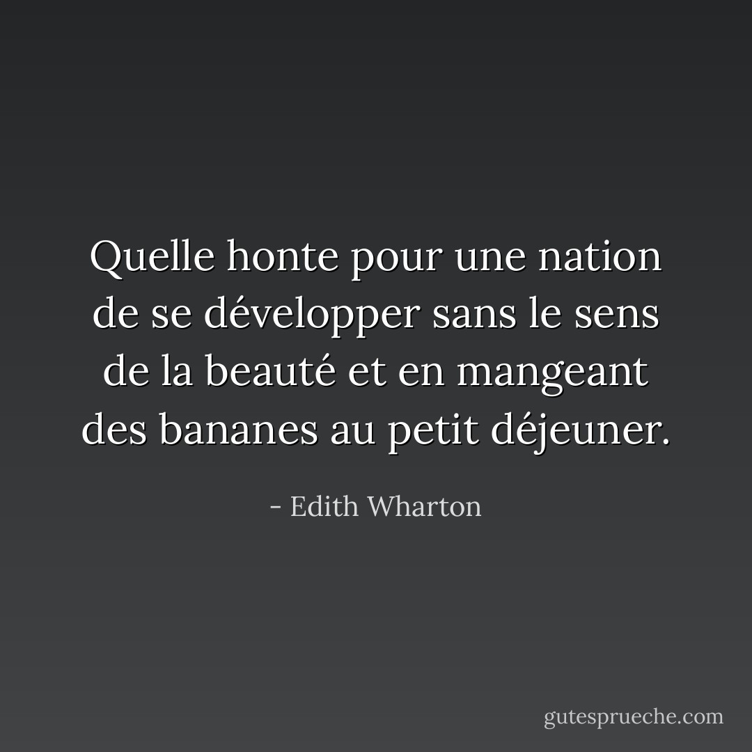 Quelle honte pour une nation de se développer sans le sens de la beauté et en mangeant des bananes au petit déjeuner. - Edith Wharton
