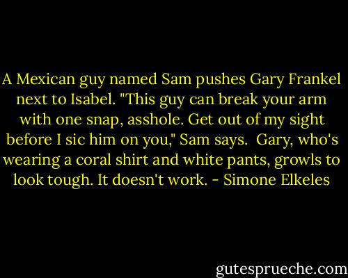 A Mexican guy named Sam pushes Gary Frankel next to Isabel. "This guy can break your arm with one snap, asshole. Get out of my sight before I sic him on you," Sam says. <br />Gary, who's wearing a coral shirt and white pants, growls to look tough. It doesn't work. - Simone Elkeles