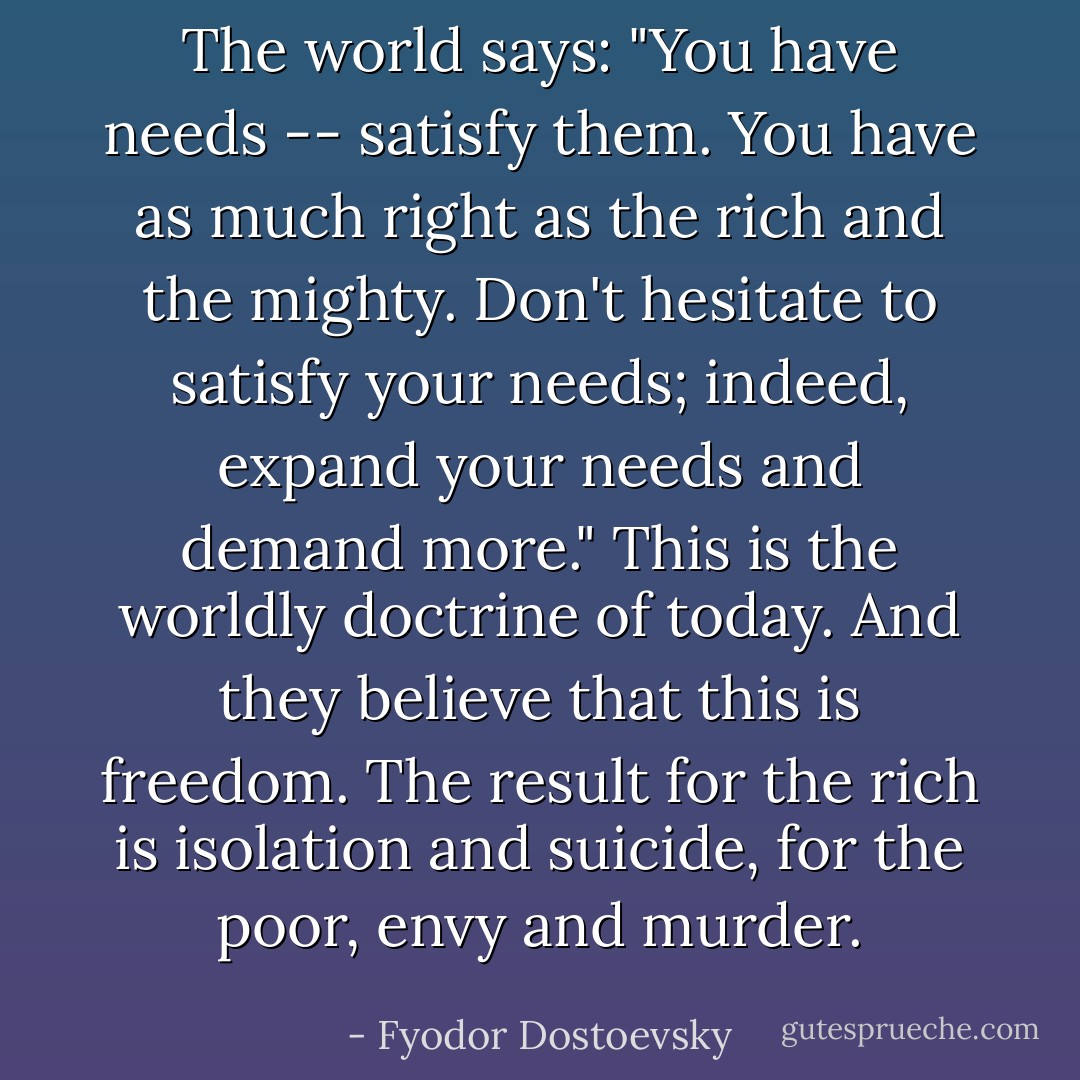 The world says: "You have needs -- satisfy them. You have as much right as the rich and the mighty. Don't hesitate to satisfy your needs; indeed, expand your needs and demand more." This is the worldly doctrine of today. And they believe that this is freedom. The result for the rich is isolation and suicide, for the poor, envy and murder. - Fyodor Dostoevsky