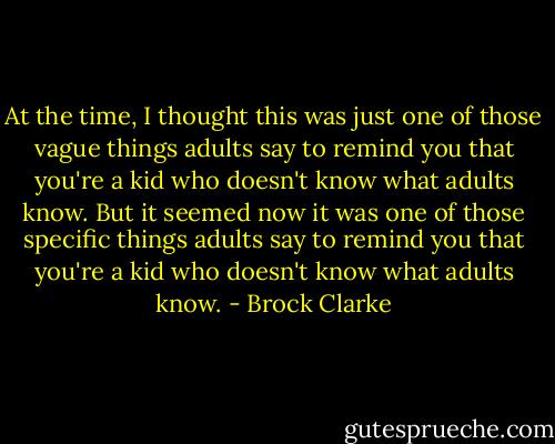 At the time, I thought this was just one of those vague things adults say to remind you that you're a kid who doesn't know what adults know. But it seemed now it was one of those specific things adults say to remind you that you're a kid who doesn't know what adults know. - Brock Clarke