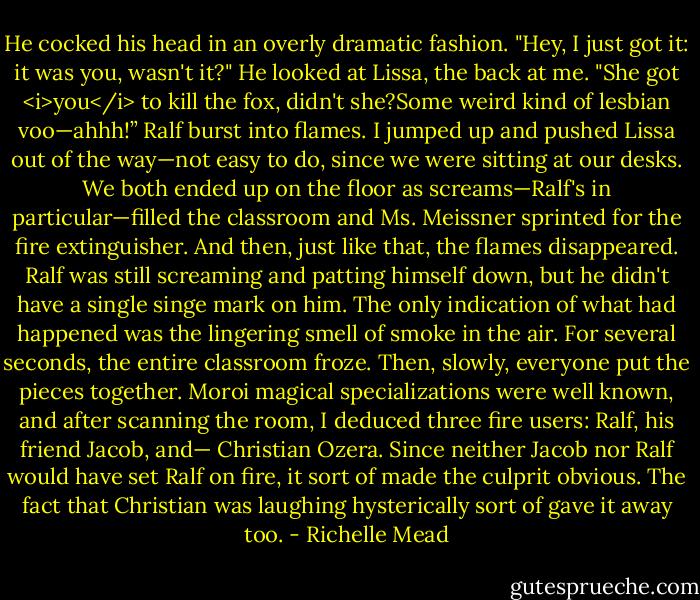 He cocked his head in an overly dramatic fashion. "Hey, I just got it: it was you, wasn't it?" He looked at Lissa, the back at me. "She got <i>you</i> to kill the fox, didn't she?Some weird kind of lesbian voo—ahhh!”<br />Ralf burst into flames.<br />I jumped up and pushed Lissa out of the way—not easy to do, since we were sitting at our desks. We both ended up on the floor as screams—Ralf's in particular—filled the classroom and Ms. Meissner sprinted for the fire extinguisher.<br />And then, just like that, the flames disappeared. Ralf was still screaming and patting himself down, but he didn't have a single singe mark on him. The only indication of what had happened was the lingering smell of smoke in the air.<br />For several seconds, the entire classroom froze. Then, slowly, everyone put the pieces together. Moroi magical specializations were well known, and after scanning the room, I deduced three fire users: Ralf, his friend Jacob, and—<br />Christian Ozera.<br />Since neither Jacob nor Ralf would have set Ralf on fire, it sort of made the culprit obvious. The fact that Christian was laughing hysterically sort of gave it away too. - Richelle Mead