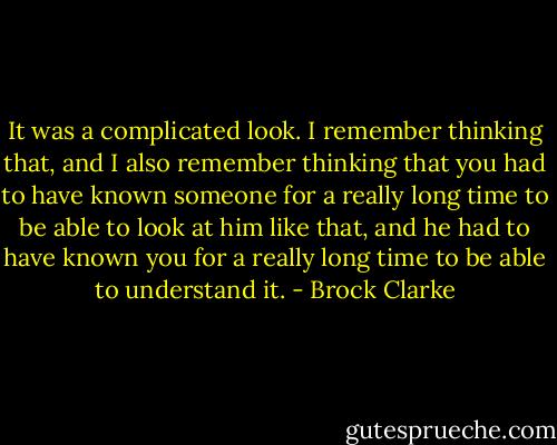 It was a complicated look. I remember thinking that, and I also remember thinking that you had to have known someone for a really long time to be able to look at him like that, and he had to have known you for a really long time to be able to understand it. - Brock Clarke