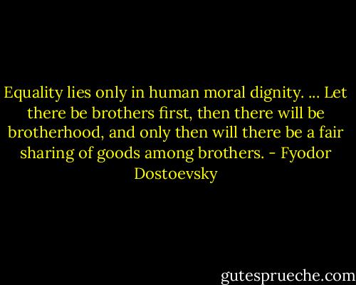 Equality lies only in human moral dignity. ... Let there be brothers first, then there will be brotherhood, and only then will there be a fair sharing of goods among brothers. - Fyodor Dostoevsky