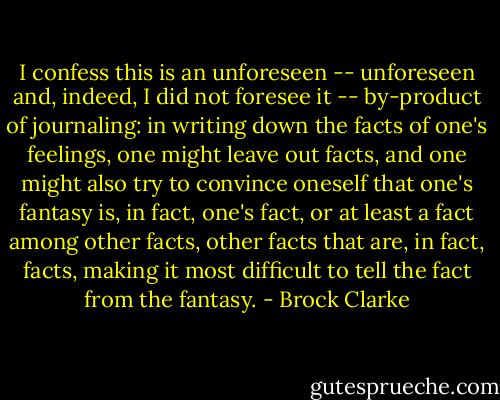 I confess this is an unforeseen -- unforeseen and, indeed, I did not foresee it -- by-product of journaling: in writing down the facts of one's feelings, one might leave out facts, and one might also try to convince oneself that one's fantasy is, in fact, one's fact, or at least a fact among other facts, other facts that are, in fact, facts, making it most difficult to tell the fact from the fantasy. - Brock Clarke