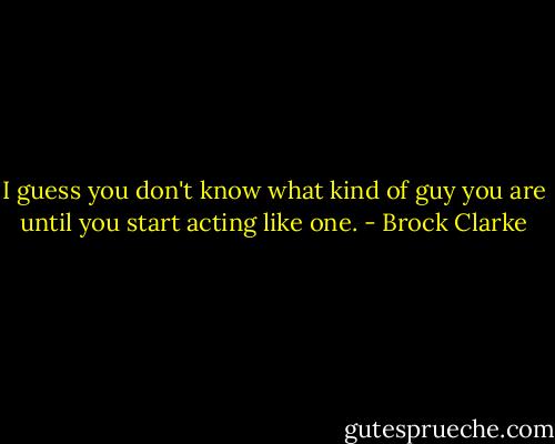 I guess you don't know what kind of guy you are until you start acting like one. - Brock Clarke