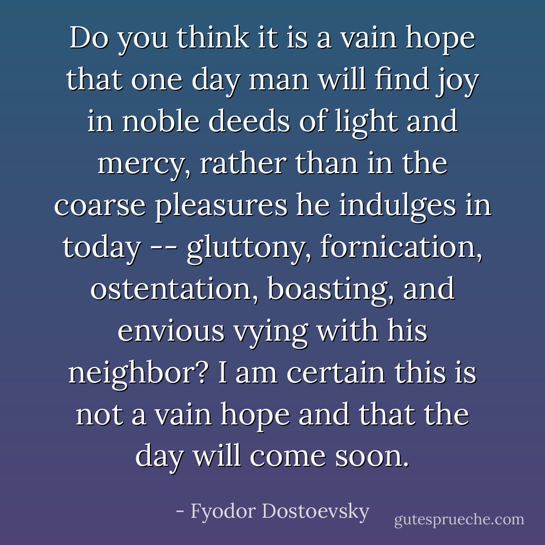 Do you think it is a vain hope that one day man will find joy in noble deeds of light and mercy, rather than in the coarse pleasures he indulges in today -- gluttony, fornication, ostentation, boasting, and envious vying with his neighbor? I am certain this is not a vain hope and that the day will come soon. - Fyodor Dostoevsky