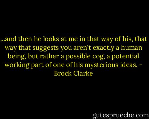 ...and then he looks at me in that way of his, that way that suggests you aren't exactly a human being, but rather a possible cog, a potential working part of one of his mysterious ideas. - Brock Clarke